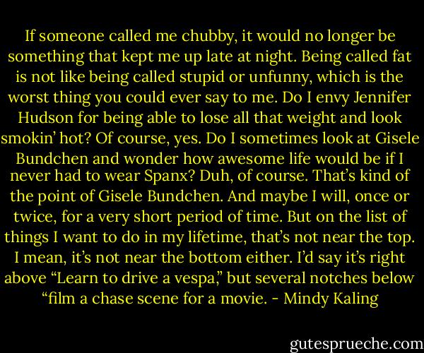 If someone called me chubby, it would no longer be something that kept me up late at night. Being called fat is not like being called stupid or unfunny, which is the worst thing you could ever say to me. Do I envy Jennifer Hudson for being able to lose all that weight and look smokin’ hot? Of course, yes. Do I sometimes look at Gisele Bundchen and wonder how awesome life would be if I never had to wear Spanx? Duh, of course. That’s kind of the point of Gisele Bundchen. And maybe I will, once or twice, for a very short period of time. But on the list of things I want to do in my lifetime, that’s not near the top. I mean, it’s not near the bottom either. I’d say it’s right above “Learn to drive a vespa,” but several notches below “film a chase scene for a movie. - Mindy Kaling