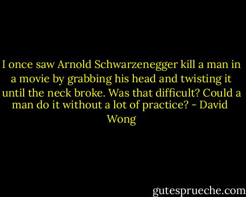 I once saw Arnold Schwarzenegger kill a man in a movie by grabbing his head and twisting it until the neck broke. Was that difficult? Could a man do it without a lot of practice? - David  Wong