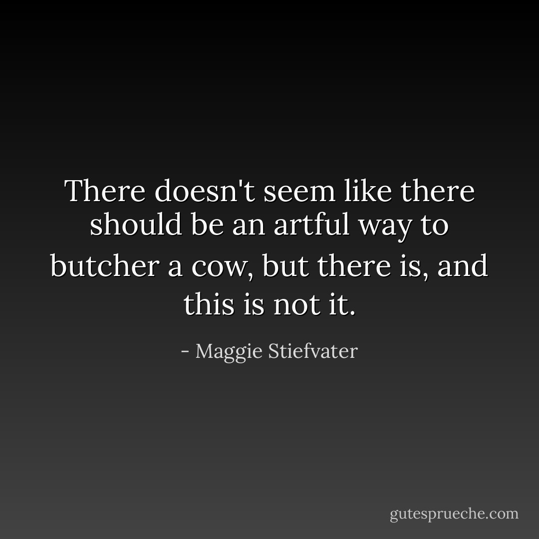 There doesn't seem like there should be an artful way to butcher a cow, but there is, and this is not it. - Maggie Stiefvater