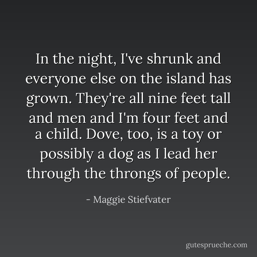 In the night, I've shrunk and everyone else on the island has grown. They're all nine feet tall and men and I'm four feet and a child. Dove, too, is a toy or possibly a dog as I lead her through the throngs of people. - Maggie Stiefvater