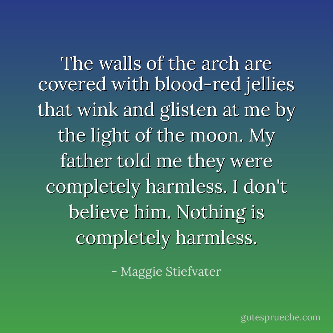 The walls of the arch are covered with blood-red jellies that wink and glisten at me by the light of the moon. My father told me they were completely harmless. I don't believe him. Nothing is completely harmless. - Maggie Stiefvater