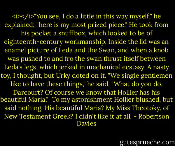 <i></i>"You see, I do a little in this way myself," he explained; "here is my most prized piece." He took from his pocket a snuffbox, which looked to be of eighteenth-century workmanship. Inside the lid was an enamel picture of Leda and the Swan, and when a knob was pushed to and fro the swan thrust itself between Leda's legs, which jerked in mechanical ecstasy. A nasty toy, I thought, but Urky doted on it. "We single gentlemen like to have these things," he said. "What do you do, Darcourt? Of course we know that Hollier has his beautiful Maria."<br /><br />To my astonishment Hollier blushed, but said nothing. His beautiful Maria? My Miss Theotoky, of New Testament Greek? I didn't like it at all. - Robertson Davies