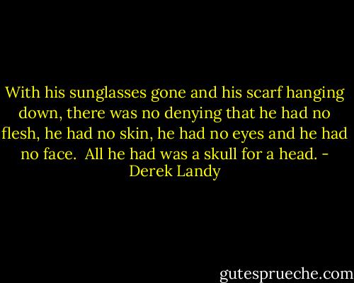 With his sunglasses gone and his scarf hanging down, there was no denying that he had no flesh, he had no skin, he had no eyes and he had no face. <br />All he had was a skull for a head. - Derek Landy