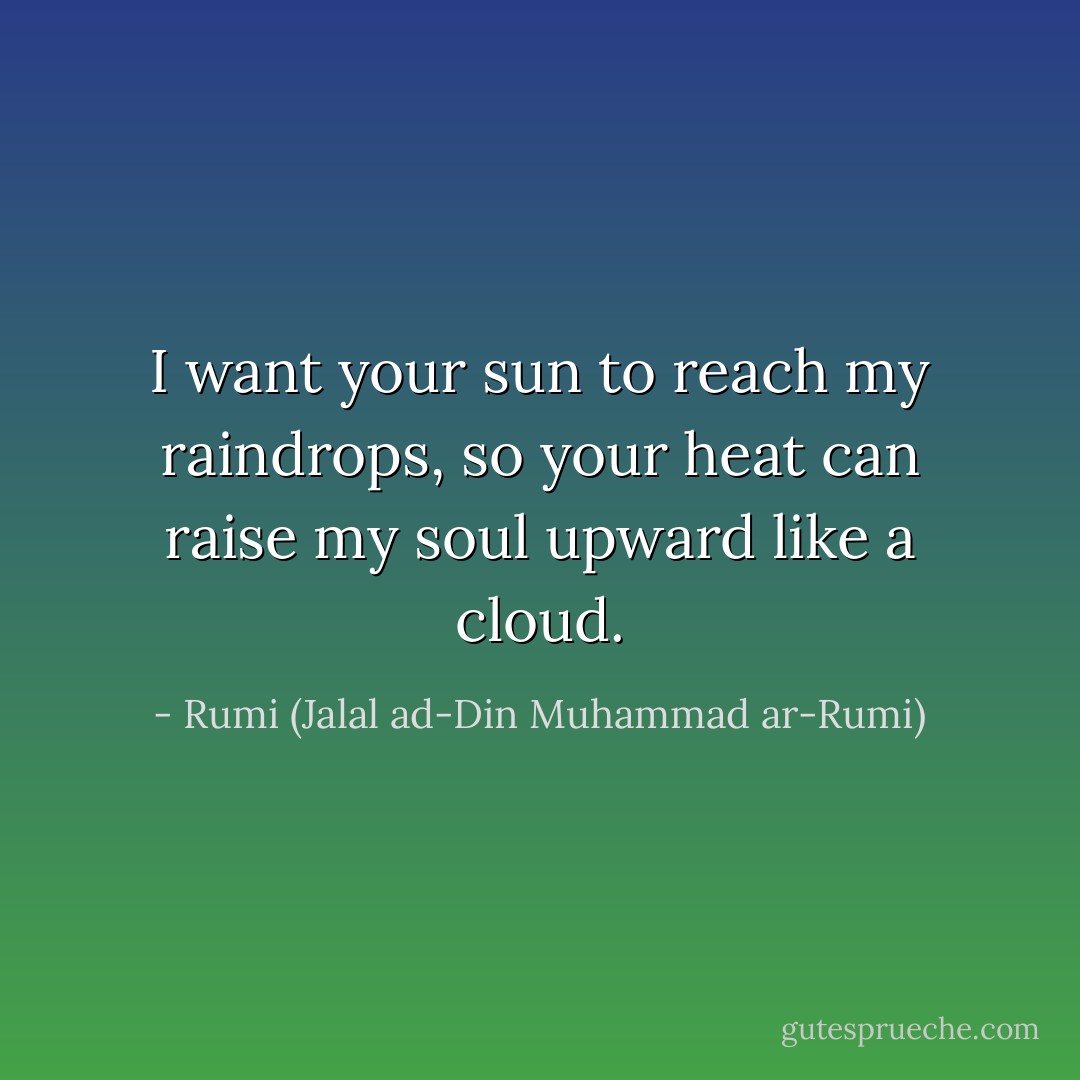 I want your sun to reach my raindrops, so your heat can raise my soul upward like a cloud. - Rumi (Jalal ad-Din Muhammad ar-Rumi)