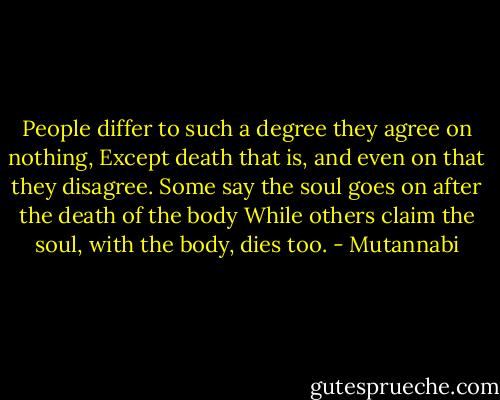People differ to such a degree they agree on nothing,<br />Except death that is, and even on that they disagree.<br />Some say the soul goes on after the death of the body<br />While others claim the soul, with the body, dies too. - Mutannabi