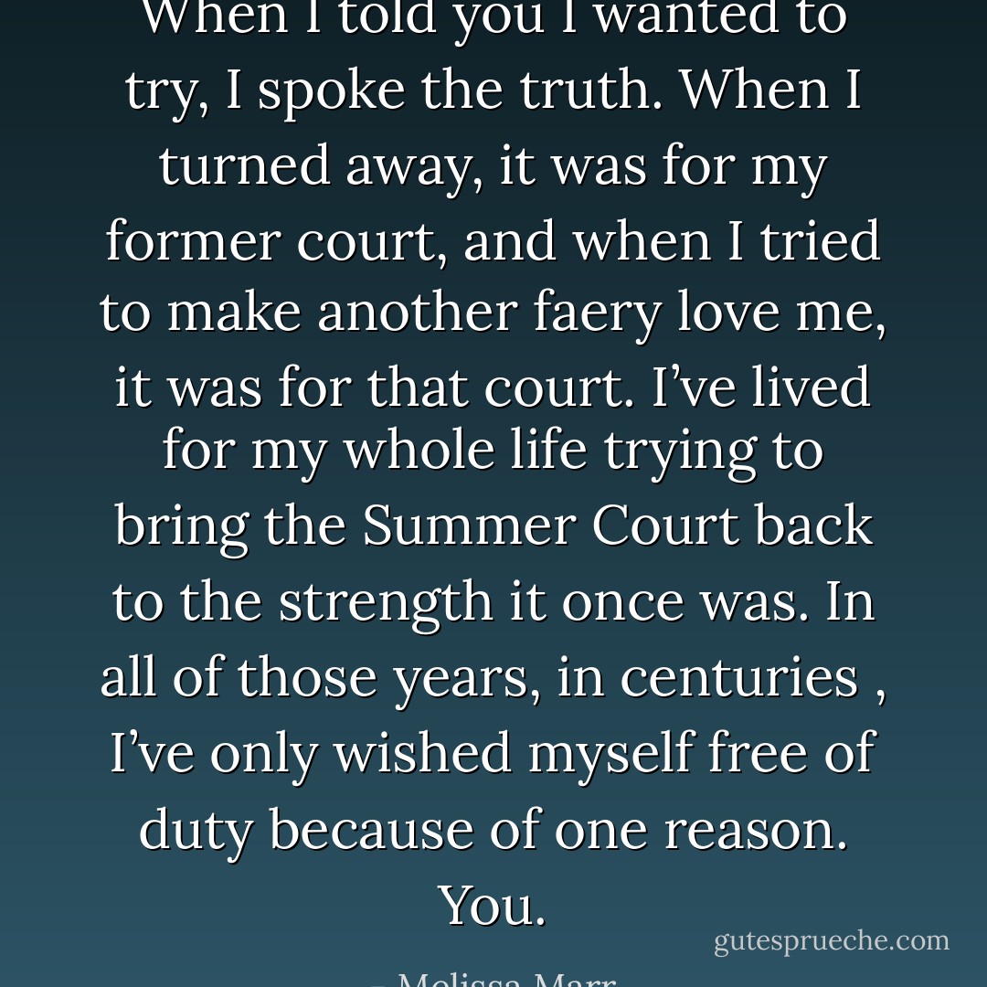 When I told you I wanted to try, I spoke the truth. When I turned away, it was for my former court, and when I tried to make another faery love me, it was for that court. I’ve lived for my whole life trying to bring the Summer Court back to the strength it once was. In all of those years, in centuries , I’ve only wished myself free of duty because of one reason. You. - Melissa Marr