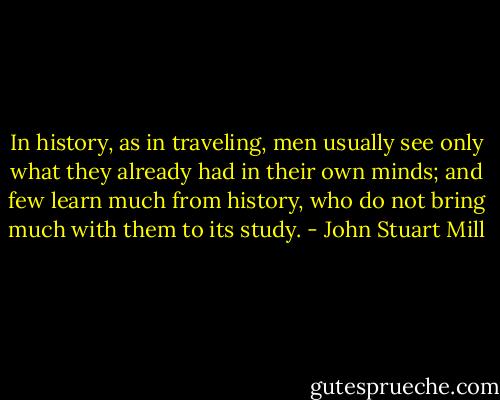 In history, as in traveling, men usually see only what they already had in their own minds; and few learn much from history, who do not bring much with them to its study. - John Stuart Mill