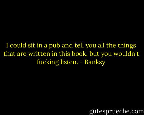 I could sit in a pub and tell you all the things that are written in this book, but you wouldn't fucking listen. - Banksy