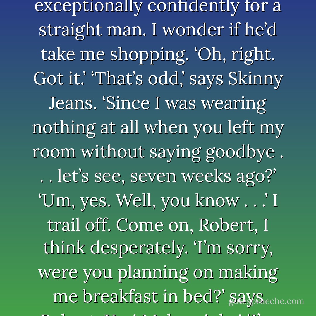 Abigail,’ he says. ‘I thought it was you.’<br />‘Hi!’ I say loudly. ‘Mark!’<br />‘Who?’ says Robert. Fuck, he doesn’t know his real name. Why do I give everyone stupid nicknames?<br />‘I almost don’t recognise you out of your SKINNY JEANS,’ I enunciate carefully. He’s wearing grey flannel trousers and a pink T-Shirt with leather Converses. He speaks clothes exceptionally confidently for a straight man. I wonder if he’d take me shopping.<br />‘Oh, right. Got it.’<br />‘That’s odd,’ says Skinny Jeans. ‘Since I was wearing nothing at all when you left my room without saying goodbye . . . let’s see, seven weeks ago?’<br />‘Um, yes. Well, you know . . .’ I trail off. Come on, Robert, I think desperately.<br />‘I’m sorry, were you planning on making me breakfast in bed?’ says Robert. Yes! Make a joke!<br />‘I’m sorry, were you planning on making me breakfast in bed?’ I say.<br />Skinny Jeans grins.<br />‘Scrambled eggs? Toast? On a little tray?’<br />‘Scrambled eggs? Toast? On a little tray with a rose on it?’ I say.<br />‘Don’t fuck with my script,’ says Robert, which makes me grin slightly more broadly - Gemma Burgess