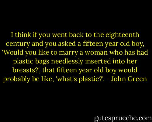 I think if you went back to the eighteenth century and you asked a fifteen year old boy, 'Would you like to marry a woman who has had plastic bags needlessly inserted into her breasts?', that fifteen year old boy would probably be like, 'what's plastic?'. - John Green