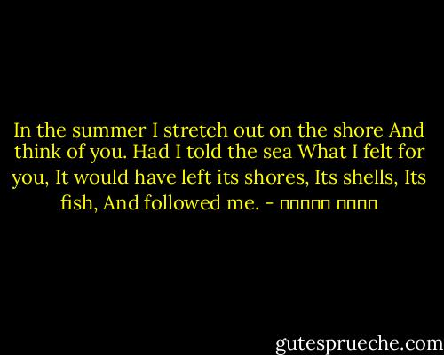 In the summer<br />I stretch out on the shore<br />And think of you. Had I told the sea<br />What I felt for you,<br />It would have left its shores,<br />Its shells,<br />Its fish,<br />And followed me. - نزار قباني