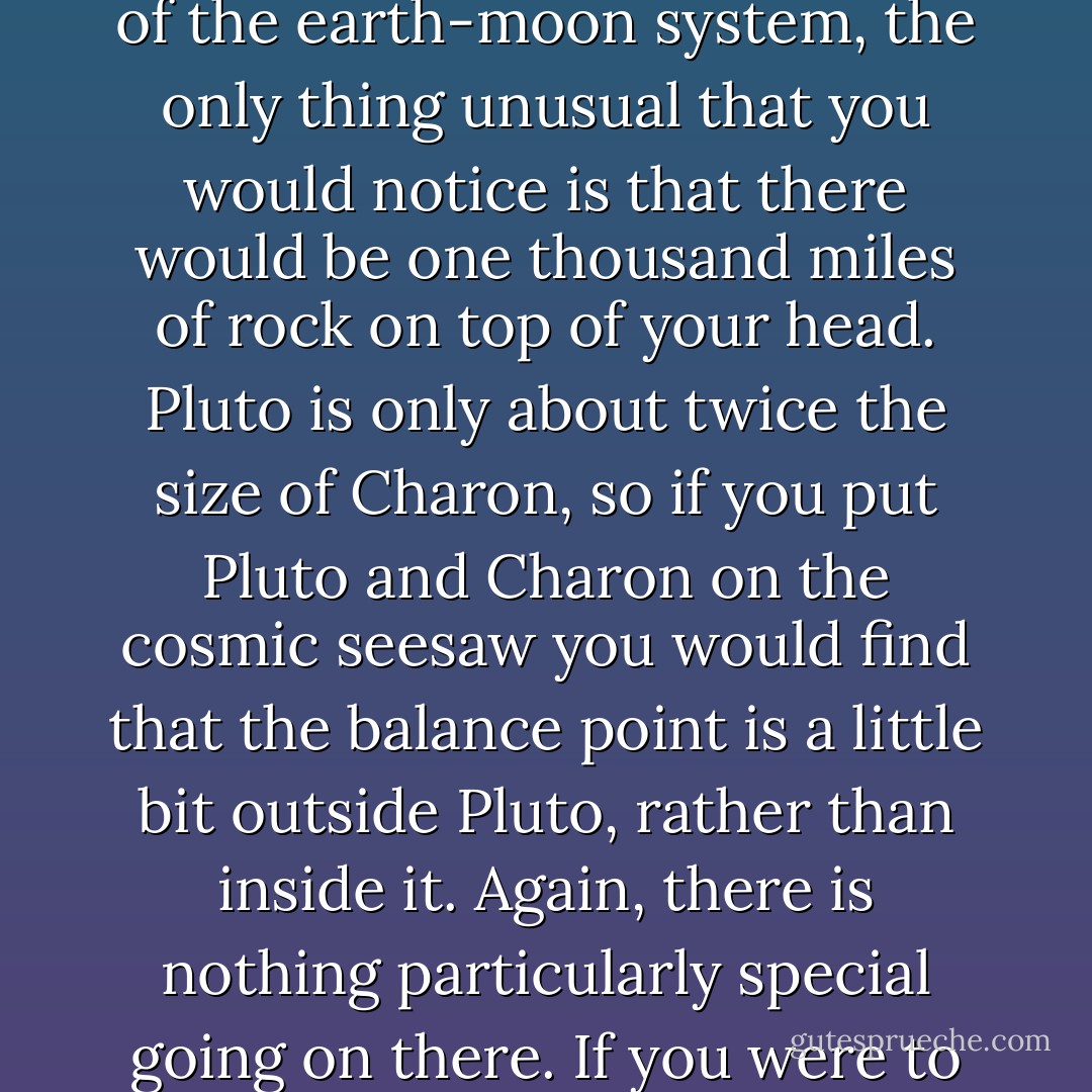 There is nothing particularly special about that location of the centre of mass. If you were to find yourself at the precise spot that is the centre of mass of the earth-moon system, the only thing unusual that you would notice is that there would be one thousand miles of rock on top of your head.<br />Pluto is only about twice the size of Charon, so if you put Pluto and Charon on the cosmic seesaw you would find that the balance point is a little bit outside Pluto, rather than inside it. Again, there is nothing particularly special going on there. If you were to find yourself at that precise spot, you would only notice that you were very, very cold and could no longer breathe. - Mike Brown