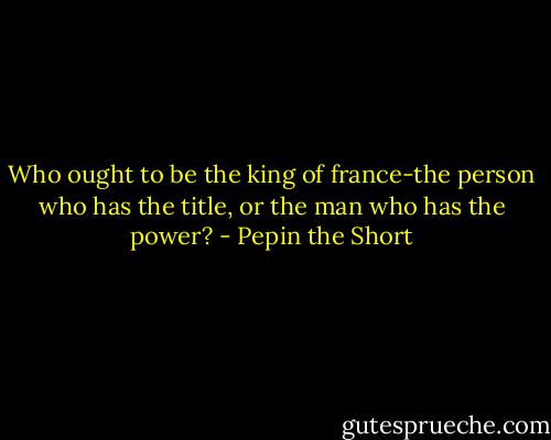 Who ought to be the king of france-the person who has the title, or the man who has the power? - Pepin the Short