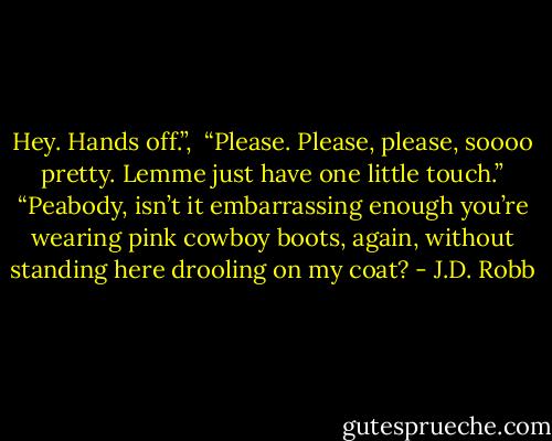 Hey. Hands off.”, <br />“Please. Please, please, soooo pretty. Lemme just have one little touch.”<br />“Peabody, isn’t it embarrassing enough you’re wearing pink cowboy boots, again, without standing here drooling on my coat? - J.D. Robb