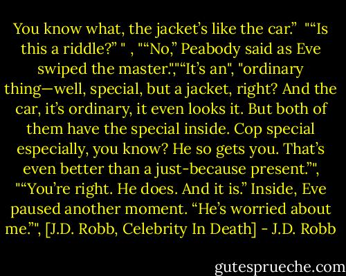 You know what, the jacket’s like the car.”<br /> "“Is this a riddle?” "<br />, "“No,” Peabody said as Eve swiped the master.","“It’s an", "ordinary thing—well, special, but a jacket, right? And the car, it’s ordinary, it even looks it. But both of them have the special inside. Cop special especially, you know? He so gets you. That’s even better than a just-because present.”", "“You’re right. He does. And it is.” Inside, Eve paused another moment. “He’s worried about me.”", [J.D. Robb, Celebrity In Death] - J.D. Robb