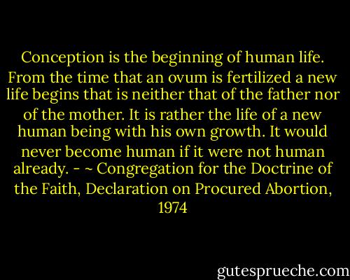 Conception is the beginning of human life. From the time that an ovum is fertilized a new life begins that is neither that of the father nor of the mother. It is rather the life of a new human being with his own growth. It would never become human if it were not human already. - ~ Congregation for the Doctrine of the Faith, Declaration on Procured Abortion, 1974