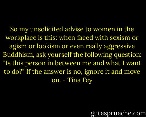 So my unsolicited advise to women in the workplace is this: when faced with sexism or agism or lookism or even really aggressive Buddhism, ask yourself the following question: "Is this person in between me and what I want to do?" If the answer is no, ignore it and move on. - Tina Fey