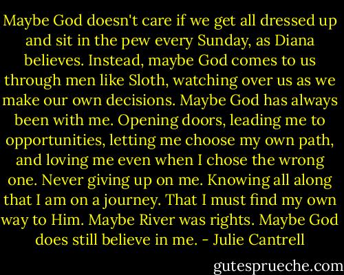 Maybe God doesn't care if we get all dressed up and sit in the pew every Sunday, as Diana believes. Instead, maybe God comes to us through men like Sloth, watching over us as we make our own decisions. Maybe God has always been with me. Opening doors, leading me to opportunities, letting me choose my own path, and loving me even when I chose the wrong one. Never giving up on me. Knowing all along that I am on a journey. That I must find my own way to Him. Maybe River was rights. Maybe God does still believe in me. - Julie Cantrell
