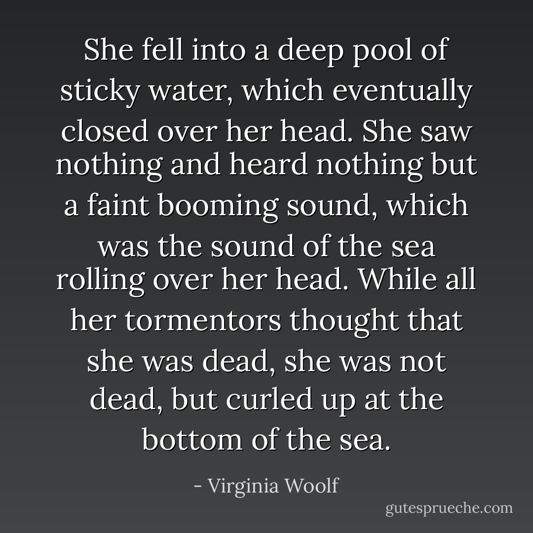 She fell into a deep pool of sticky water, which eventually closed over her head. She saw nothing and heard nothing but a faint booming sound, which was the sound of the sea rolling over her head. While all her tormentors thought that she was dead, she was not dead, but curled up at the bottom of the sea. - Virginia Woolf