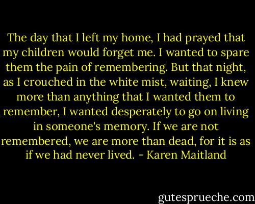 The day that I left my home, I had prayed that my children would forget me. I wanted to spare them the pain of remembering. But that night, as I crouched in the white mist, waiting, I knew more than anything that I wanted them to remember, I wanted desperately to go on living in someone's memory. If we are not remembered, we are more than dead, for it is as if we had never lived. - Karen Maitland