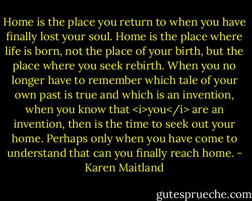 Home is the place you return to when you have finally lost your soul. Home is the place where life is born, not the place of your birth, but the place where you seek rebirth. When you no longer have to remember which tale of your own past is true and which is an invention, when you know that <i>you</i> are an invention, then is the time to seek out your home. Perhaps only when you have come to understand that can you finally reach home. - Karen Maitland
