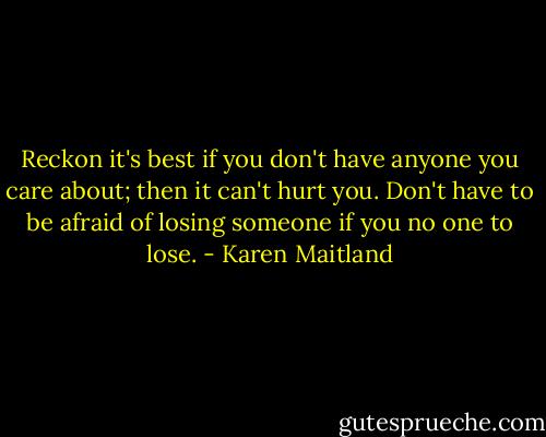 Reckon it's best if you don't have anyone you care about; then it can't hurt you. Don't have to be afraid of losing someone if you no one to lose. - Karen Maitland
