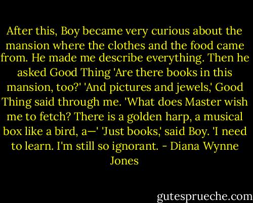 After this, Boy became very curious about the mansion where the clothes and the food came from. He made me describe everything. Then he asked Good Thing 'Are there books in this mansion, too?'<br />'And pictures and jewels,' Good Thing said through me. 'What does Master wish me to fetch? There is a golden harp, a musical box like a bird, a—'<br />'Just books,' said Boy. 'I need to learn. I'm still so ignorant. - Diana Wynne Jones