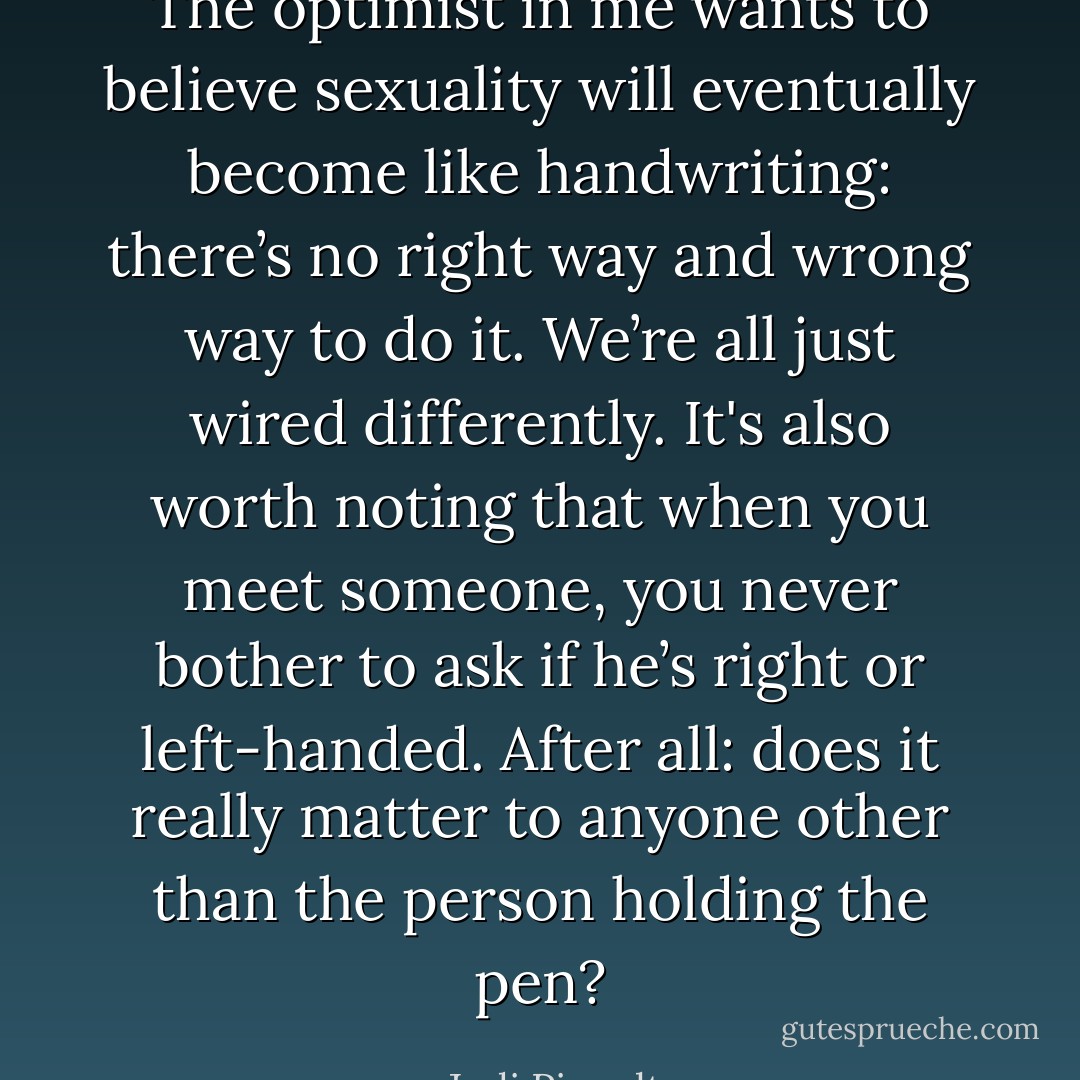 The optimist in me wants to believe sexuality will eventually become like handwriting: there’s no right way and wrong way to do it. We’re all just wired differently. It's also worth noting that when you meet someone, you never bother to ask if he’s right or left-handed. After all: does it really matter to anyone other than the person holding the pen? - Jodi Picoult
