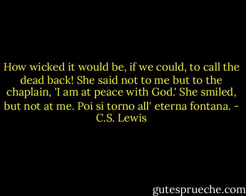 How wicked it would be, if we could, to call the dead back! She said not to me but to the chaplain, 'I am at peace with God.' She smiled, but not at me. Poi si torno all' eterna fontana. - C.S. Lewis