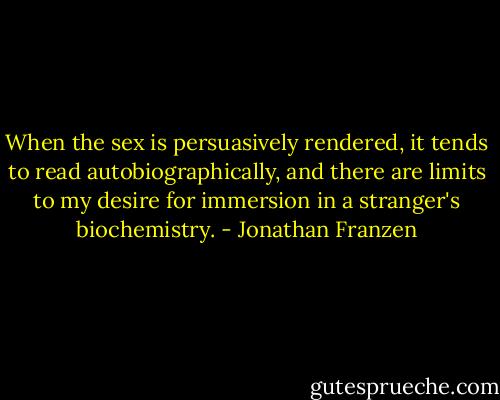 When the sex is persuasively rendered, it tends to read autobiographically, and there are limits to my desire for immersion in a stranger's biochemistry. - Jonathan Franzen