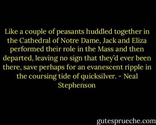 Like a couple of peasants huddled together in the Cathedral of Notre Dame, Jack and Eliza performed their role in the Mass and then departed, leaving no sign that they’d ever been there, save perhaps for an evanescent ripple in the coursing tide of quicksilver. - Neal Stephenson