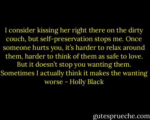 I consider kissing her right there on the dirty couch, but self-preservation stops me. Once someone hurts you, it’s harder to relax around them, harder to think of them as safe to love. But it doesn’t stop you wanting them. Sometimes I actually think it makes the wanting worse - Holly Black