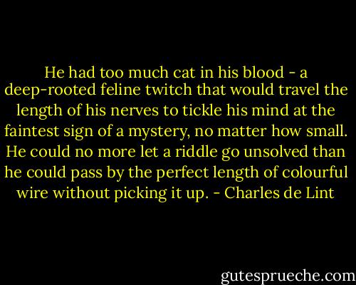 He had too much cat in his blood - a deep-rooted feline twitch that would travel the length of his nerves to tickle his mind at the faintest sign of a mystery, no matter how small. He could no more let a riddle go unsolved than he could pass by the perfect length of colourful wire without picking it up. - Charles de Lint