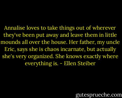 Annalise loves to take things out of wherever they've been put away and leave them in little mounds all over the house. Her father, my uncle Eric, says she is chaos incarnate, but actually she's very organized. She knows exactly where everything is. - Ellen Steiber