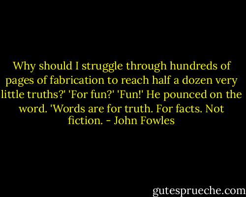 Why should I struggle through hundreds of pages of fabrication to reach half a dozen very little truths?'<br />'For fun?'<br />'Fun!' He pounced on the word. 'Words are for truth. For facts. Not fiction. - John Fowles