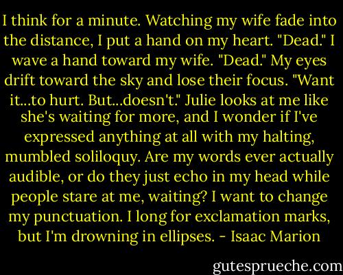 I think for a minute. Watching my wife fade into the distance, I put a hand on my heart. "Dead." I wave a hand toward my wife. "Dead." My eyes drift toward the sky and lose their focus. "Want it...to hurt. But...doesn't." Julie looks at me like she's waiting for more, and I wonder if I've expressed anything at all with my halting, mumbled soliloquy. Are my words ever actually audible, or do they just echo in my head while people stare at me, waiting? I want to change my punctuation. I long for exclamation marks, but I'm drowning in ellipses. - Isaac Marion