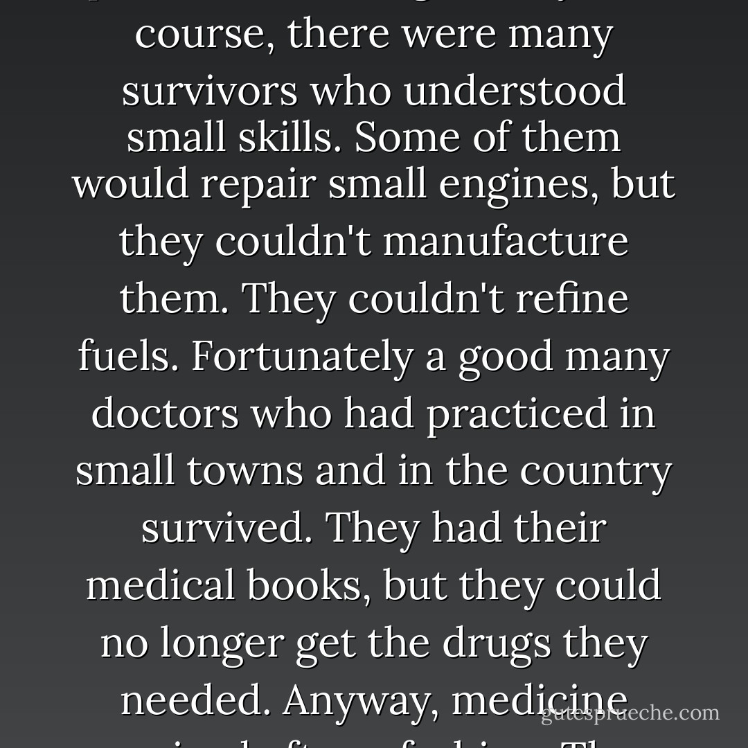It was as though the whole world was thrown back six or seven hundred years without having the organizations those ancient peoples had." He paused, breathing heavily. "Of course, there were many survivors who understood small skills. Some of them would repair small engines, but they couldn't manufacture them. They couldn't refine fuels. Fortunately a good many doctors who had practiced in small towns and in the country survived. They had their medical books, but they could no longer get the drugs they needed. Anyway, medicine survived after a fashion. Then gradually little patterns of order began to appear and another Bureaucracy came into being. - Hugh MacLennan
