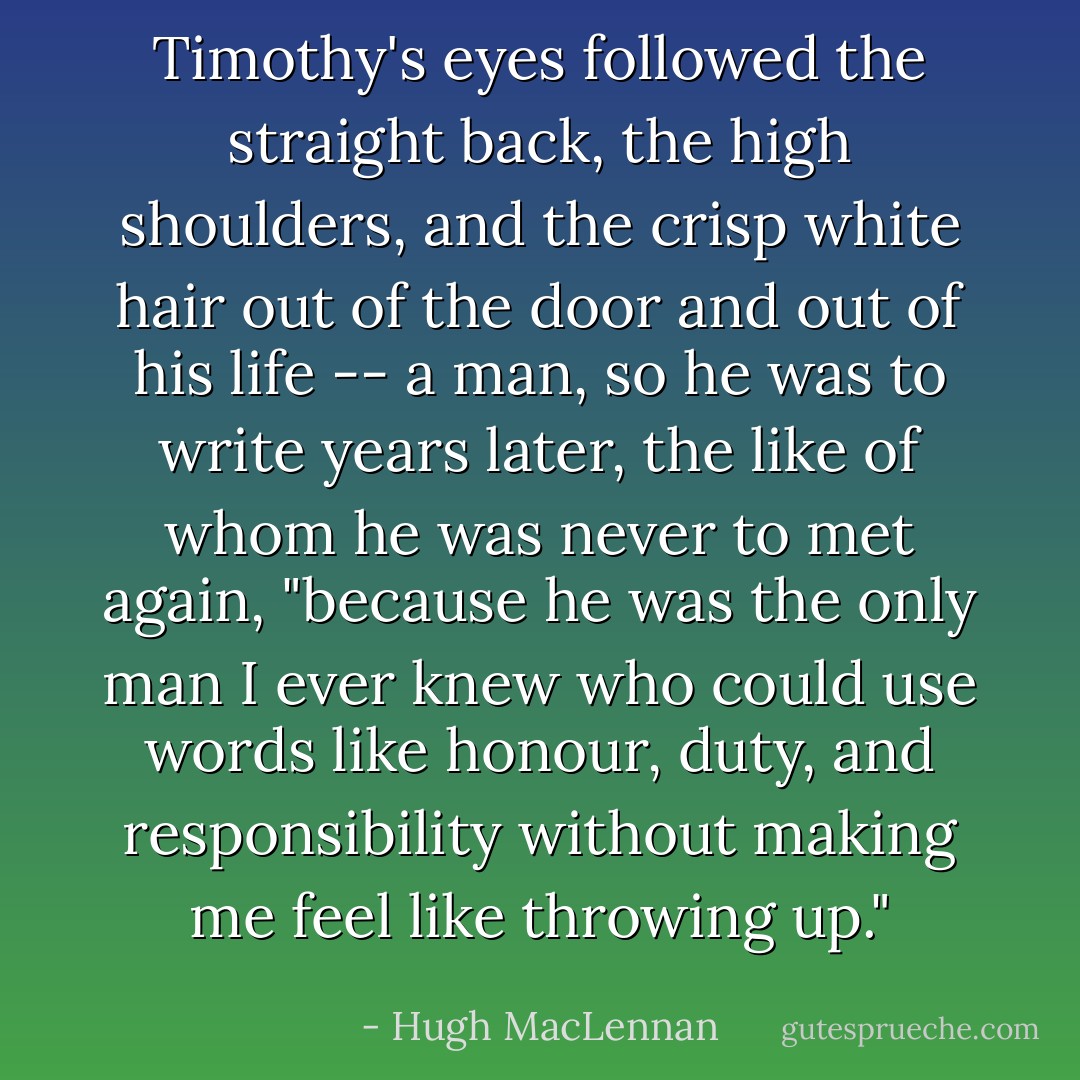 Timothy's eyes followed the straight back, the high shoulders, and the crisp white hair out of the door and out of his life -- a man, so he was to write years later, the like of whom he was never to met again, "because he was the only man I ever knew who could use words like honour, duty, and responsibility without making me feel like throwing up."<i></i> - Hugh MacLennan