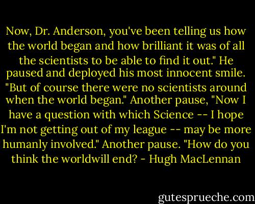 Now, Dr. Anderson, you've been telling us how the world began and how brilliant it was of all the scientists to be able to find it out." He paused and deployed his most innocent smile. "But of course there were no scientists around when the world began." Another pause, "Now I have a question with which Science -- I hope I'm not getting out of my league -- may be more humanly involved." Another pause. "How do you think the worldwill end? - Hugh MacLennan