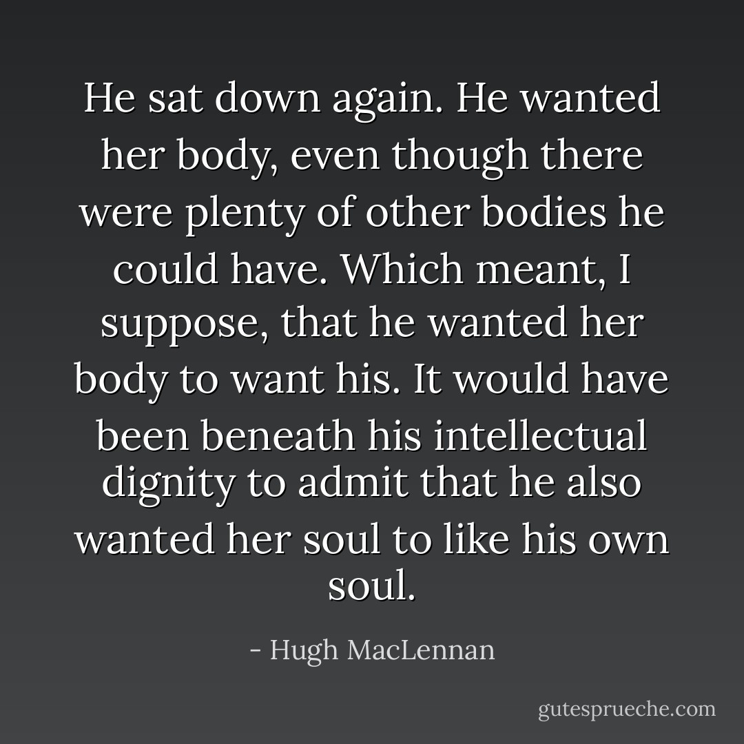 He sat down again. He wanted her body, even though there were plenty of other bodies he could have. Which meant, I suppose, that he wanted her body to want his. It would have been beneath his intellectual dignity to admit that he also wanted her soul to like his own soul. - Hugh MacLennan