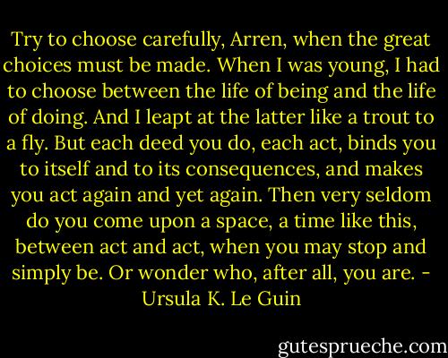 Try to choose carefully, Arren, when the great choices must be made. When I was young, I had to choose between the life of being and the life of doing. And I leapt at the latter like a trout to a fly. But each deed you do, each act, binds you to itself and to its consequences, and makes you act again and yet again. Then very seldom do you come upon a space, a time like this, between act and act, when you may stop and simply be. Or wonder who, after all, you are. - Ursula K. Le Guin