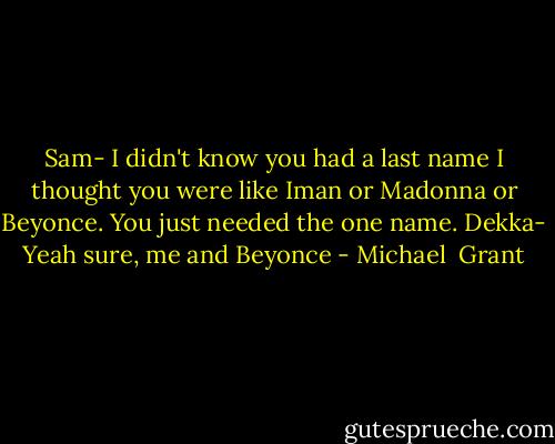 Sam- I didn't know you had a last name I thought you were like Iman or Madonna or Beyonce. You just needed the one name.<br />Dekka- Yeah sure, me and Beyonce - Michael  Grant