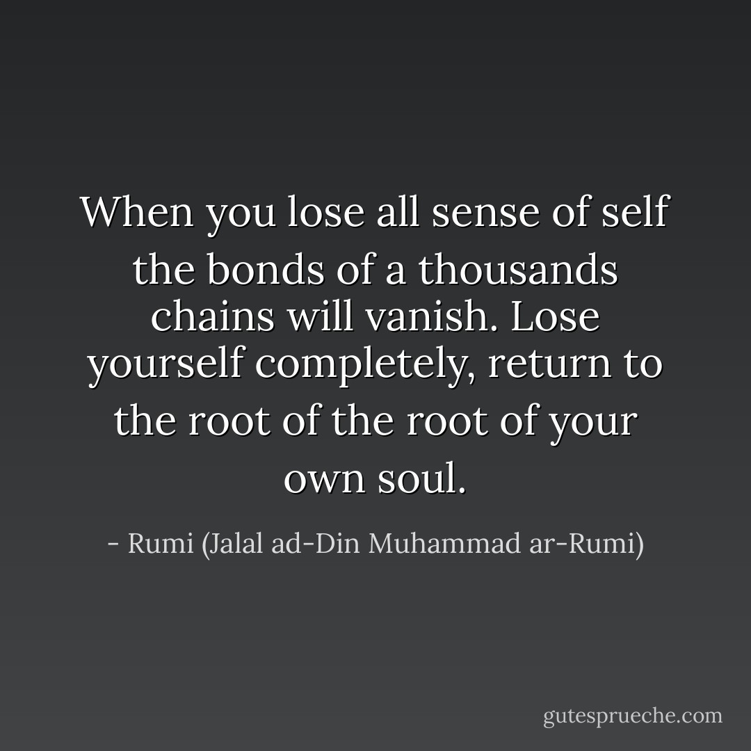 When you lose all sense of self the bonds of a thousands chains will vanish.<br />Lose yourself completely, return to the root of the root of your own soul. - Rumi (Jalal ad-Din Muhammad ar-Rumi)
