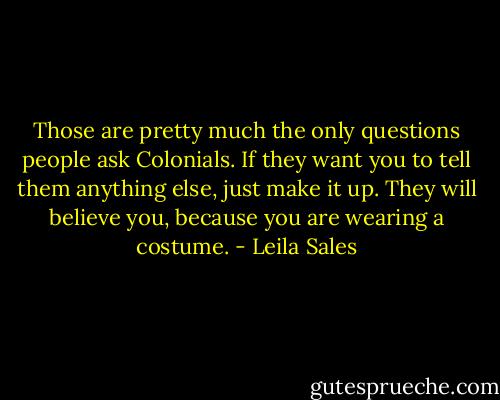 Those are pretty much the only questions people ask Colonials. If they want you to tell them anything else, just make it up. They will believe you, because you are wearing a costume. - Leila Sales