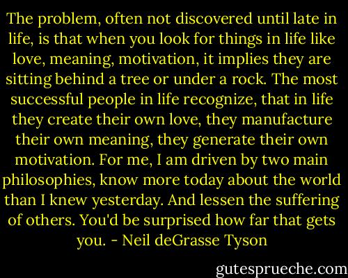 The problem, often not discovered until late in life, is that when you look for things in life like love, meaning, motivation, it implies they are sitting behind a tree or under a rock. The most successful people in life recognize, that in life they create their own love, they manufacture their own meaning, they generate their own motivation. For me, I am driven by two main philosophies, know more today about the world than I knew yesterday. And lessen the suffering of others. You'd be surprised how far that gets you. - Neil deGrasse Tyson
