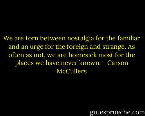 We are torn between nostalgia for the familiar and an urge for the foreign and strange. As often as not, we are homesick most for the places we have never known. - Carson McCullers