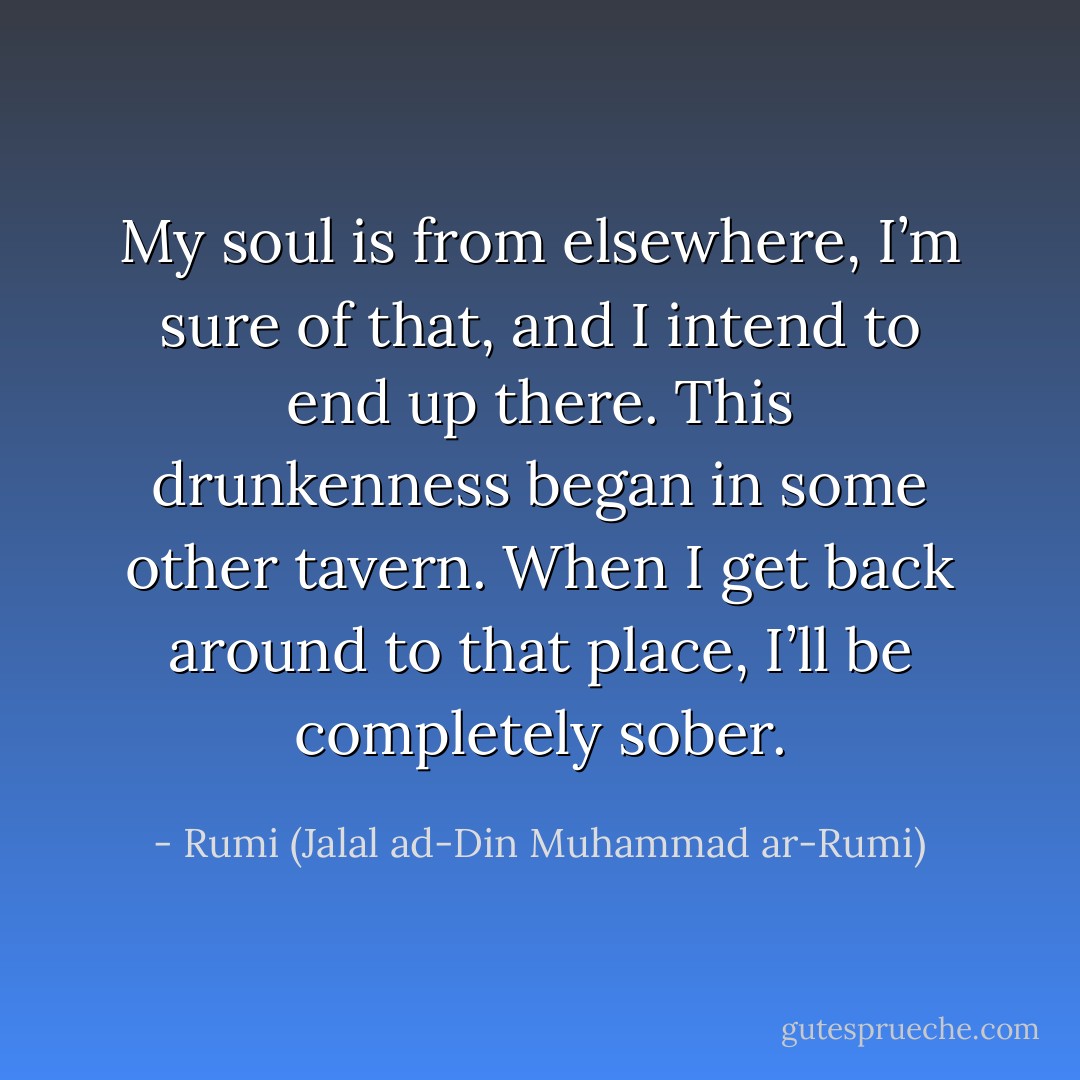 My soul is from elsewhere, I’m sure of that,<br />and I intend to end up there.<br />This drunkenness began in some other tavern.<br />When I get back around to that place,<br />I’ll be completely sober. - Rumi (Jalal ad-Din Muhammad ar-Rumi)