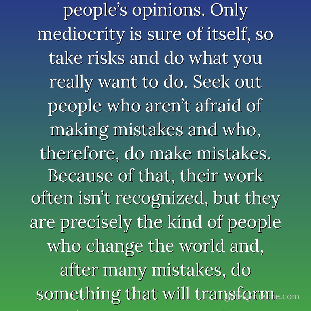 If I had to give you one piece of advice it would be this: Don’t be intimidated by other people’s opinions. Only mediocrity is sure of itself, so take risks and do what you really want to do. Seek out people who aren’t afraid of making mistakes and who, therefore, do make mistakes. Because of that, their work often isn’t recognized, but they are precisely the kind of people who change the world and, after many mistakes, do something that will transform their own community completely. - Paulo Coelho