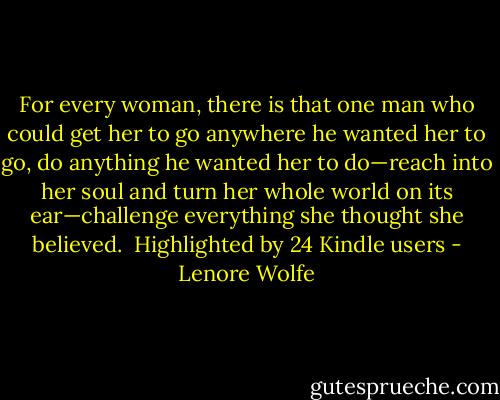 For every woman, there is that one man who could get her to go anywhere he wanted her to go, do anything he wanted her to do—reach into her soul and turn her whole world on its ear—challenge everything she thought she believed. <br />Highlighted by 24 Kindle users - Lenore Wolfe