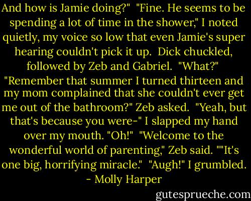 And how is Jamie doing?"<br /><br />"Fine. He seems to be spending a lot of time in the shower," I noted quietly, my voice so low that even Jamie's super hearing couldn't pick it up.<br /><br />Dick chuckled, followed by Zeb and Gabriel.<br /><br />"What?"<br /><br />"Remember that summer I turned thirteen and my mom complained that she couldn't ever get me out of the bathroom?" Zeb asked.<br /><br />"Yeah, but that's because you were-" I slapped my hand over my mouth. "Oh!"<br /><br />"Welcome to the wonderful world of parenting," Zeb said. ""It's one big, horrifying miracle."<br /><br />"Augh!" I grumbled. - Molly Harper